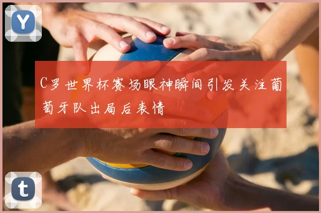 C罗世界杯赛场眼神瞬间引发关注葡萄牙队出局后表情