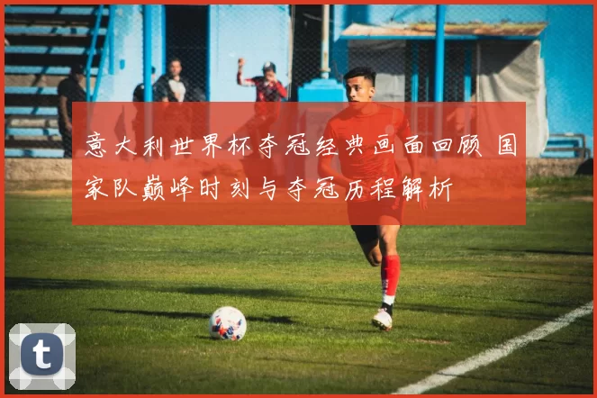 意大利世界杯夺冠经典画面回顾 国家队巅峰时刻与夺冠历程解析