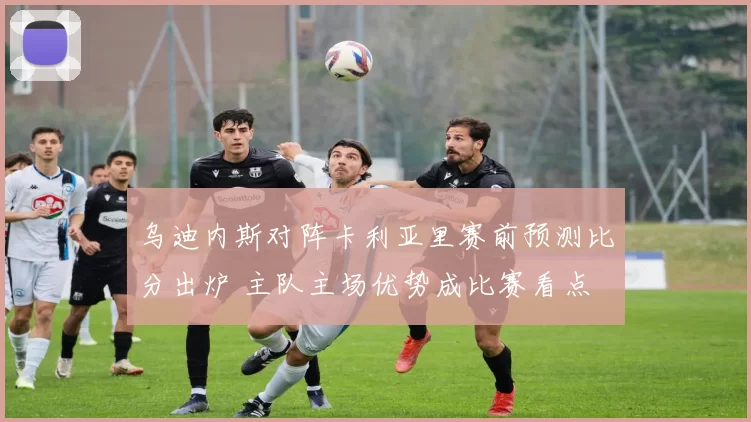 乌迪内斯对阵卡利亚里赛前预测比分出炉 主队主场优势成比赛看点