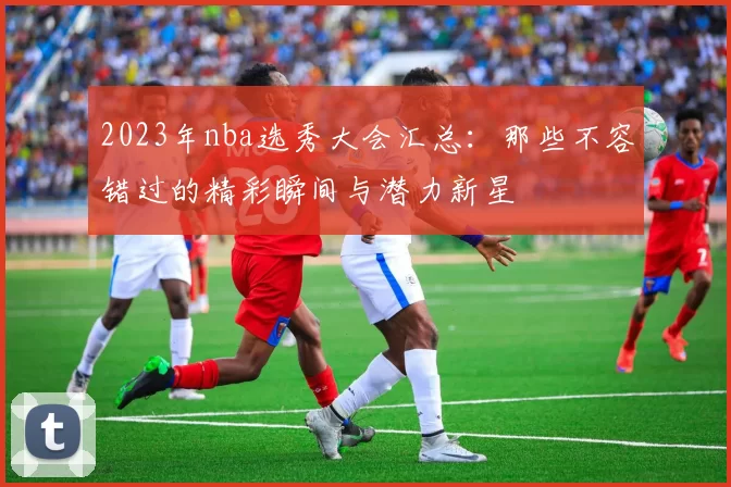 2023年nba选秀大会汇总：那些不容错过的精彩瞬间与潜力新星