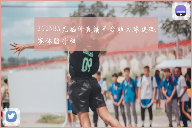 360NBA无插件直播平台助力球迷观赛体验升级