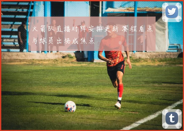 火箭队直播对阵安排更新 赛程看点与球员出场成焦点