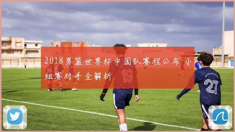 2018男篮世界杯中国队赛程公布 小组赛对手全解析