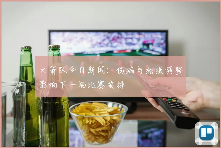火箭队今日新闻：伤病与轮换调整影响下一场比赛安排