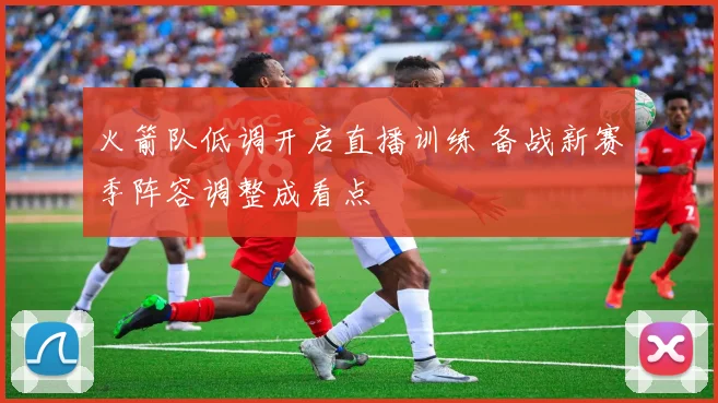 火箭队低调开启直播训练 备战新赛季阵容调整成看点