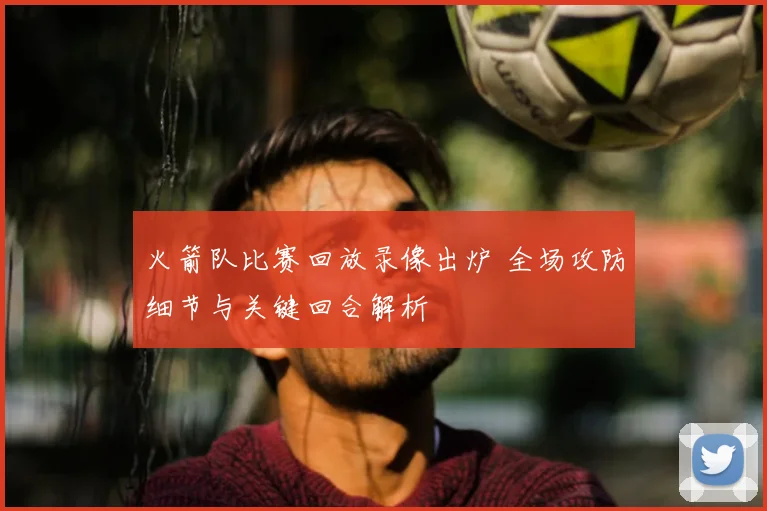 火箭队比赛回放录像出炉 全场攻防细节与关键回合解析