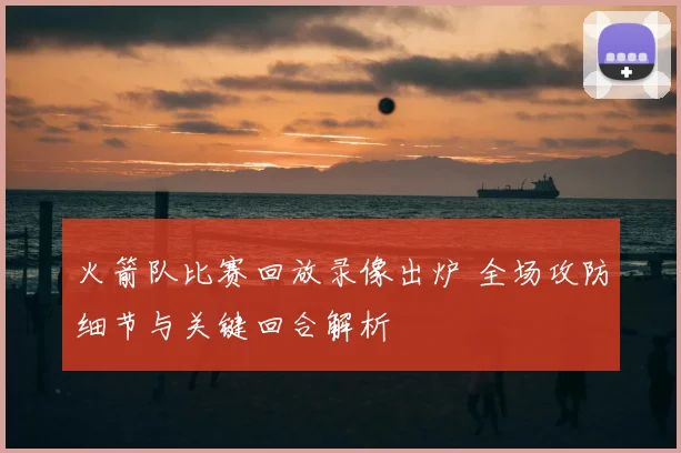 火箭队比赛回放录像出炉 全场攻防细节与关键回合解析
