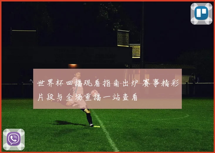 世界杯回播观看指南出炉 赛事精彩片段与全场重播一站查看