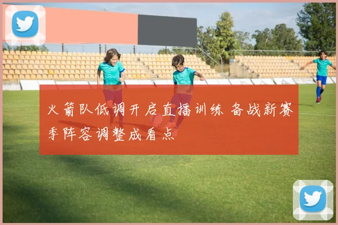 火箭队低调开启直播训练 备战新赛季阵容调整成看点
